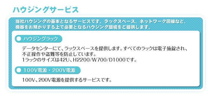 ハウジングサービス　当社ハウジングの基本となるサービスです。ラックスペース、ネットワーク回線など、機器をお預かりする上で必要となるハウジング環境をご提供します。　「ハウジングラック」データセンターにて、ラックスペースを提供します。すべてのラックは電子施錠され、不正操作や盗難等を防止しています。1ラックのサイズは42U、H2200/W700/D1000です。　「100V電源・200V電源」100V、200V電源を提供するサービスです。