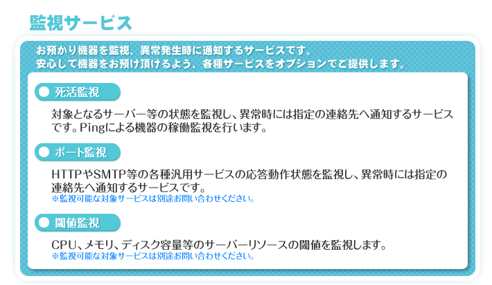 監視サービス　お預かり機器を監視、異常発生時に通知するサービスです。安心して機器をお預け頂けるよう、各種サービスをオプションでご提供します。　「死活監視」対象となるサーバー等の状態を監視し、異常時には指定の連絡先へ通知するサービスです。Pingによる機器の稼働監視を行います。　「ポート監視」HTTPやSMTP等の各種汎用サービスの応答動作状態を監視し、異常時には指定の連絡先へ通知するサービスです。※監視可能な対象サービスは別途お問い合わせください。　「閾値監視」CPU、メモリ、ディスク容量等のサーバーリソースの閾値を監視します。※監視可能な対象サービスは別途お問い合わせください。